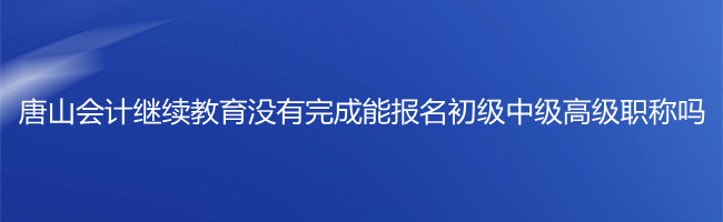 唐山市會計繼續(xù)教育沒有完成,能報名初級中級高級職稱考試嗎?