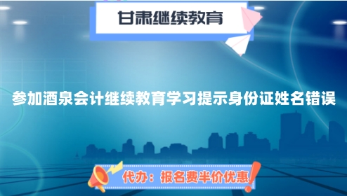參加2024年酒泉會計繼續教育學習提示身份證姓名錯誤 參加2024年酒泉會計繼續教育學習提示身份證姓名錯誤